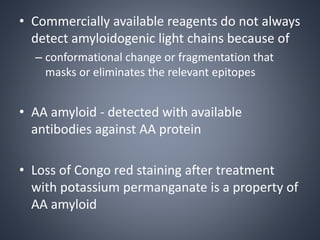 • Commercially available reagents do not always
detect amyloidogenic light chains because of
– conformational change or fragmentation that
masks or eliminates the relevant epitopes
• AA amyloid - detected with available
antibodies against AA protein
• Loss of Congo red staining after treatment
with potassium permanganate is a property of
AA amyloid
 