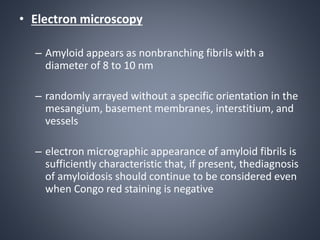 • Electron microscopy
– Amyloid appears as nonbranching fibrils with a
diameter of 8 to 10 nm
– randomly arrayed without a specific orientation in the
mesangium, basement membranes, interstitium, and
vessels
– electron micrographic appearance of amyloid fibrils is
sufficiently characteristic that, if present, thediagnosis
of amyloidosis should continue to be considered even
when Congo red staining is negative
 