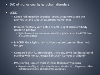 • D/D of monoclonal Ig light-chain disorders
• LCDD
– Congo red–negative deposits - granular pattern along the
glomerular and tubular basement membranes
– Immunoreactivity with anti-λ or anti- κ light-chain antibody
usually is positive
• light-chain epitopes are maintained to a greater extent in LCDD than
in AL amyloidosis
– In LCDD, the κ light-chain isotype is more common than the λ
isotype
– Compared with AL amyloidosis, there usually is less background
staining with nonpathologic lightchain isotypes or albumin
– PAS staining is much more intense than in amyloidosis
• deposition of light chains stimulates production of collagen and other
extracellular matrix components; as a result,
 