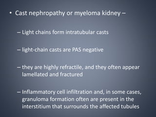 • Cast nephropathy or myeloma kidney –
– Light chains form intratubular casts
– light-chain casts are PAS negative
– they are highly refractile, and they often appear
lamellated and fractured
– Inflammatory cell infiltration and, in some cases,
granuloma formation often are present in the
interstitium that surrounds the affected tubules
 
