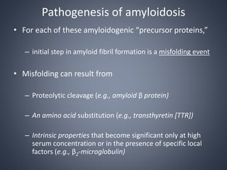 Pathogenesis of amyloidosis
• For each of these amyloidogenic “precursor proteins,”
– initial step in amyloid fibril formation is a misfolding event
• Misfolding can result from
– Proteolytic cleavage (e.g., amyloid β protein)
– An amino acid substitution (e.g., transthyretin [TTR])
– Intrinsic properties that become significant only at high
serum concentration or in the presence of specific local
factors (e.g., β2-microglobulin)
 