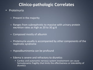 Clinico-pathologic Correlates
• Proteinuria
– Present in the majority
– Ranges from subnephrotic to massive with urinary protein
excretion rates as high as 20 to 30 g/d
– Composed mostly of albumin
– Proteinuria usually is accompanied by other components of the
nephrotic syndrome
– Hypoalbuminemia can be profound
– Edema is severe and refractory to diuretics
• Cardiac and autonomic nervous system involvement can cause
hemodynamic fragility that limits the effectiveness or tolerability of
diuretics
 