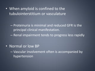 • When amyloid is confined to the
tubulointerstitium or vasculature
– Proteinuria is minimal and reduced GFR is the
principal clinical manifestation.
– Renal impairment tends to progress less rapidly
• Normal or low BP
– Vascular involvement often is accompanied by
hypertension
 