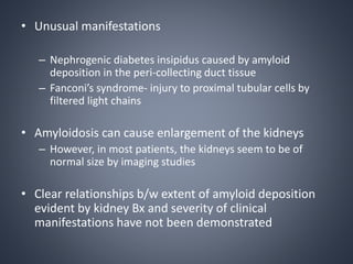 • Unusual manifestations
– Nephrogenic diabetes insipidus caused by amyloid
deposition in the peri-collecting duct tissue
– Fanconi’s syndrome- injury to proximal tubular cells by
filtered light chains
• Amyloidosis can cause enlargement of the kidneys
– However, in most patients, the kidneys seem to be of
normal size by imaging studies
• Clear relationships b/w extent of amyloid deposition
evident by kidney Bx and severity of clinical
manifestations have not been demonstrated
 