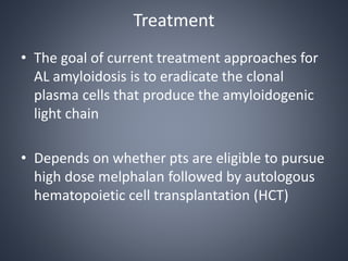 Treatment
• The goal of current treatment approaches for
AL amyloidosis is to eradicate the clonal
plasma cells that produce the amyloidogenic
light chain
• Depends on whether pts are eligible to pursue
high dose melphalan followed by autologous
hematopoietic cell transplantation (HCT)
 