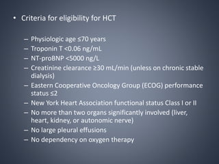 • Criteria for eligibility for HCT
– Physiologic age ≤70 years
– Troponin T <0.06 ng/mL
– NT-proBNP <5000 ng/L
– Creatinine clearance ≥30 mL/min (unless on chronic stable
dialysis)
– Eastern Cooperative Oncology Group (ECOG) performance
status ≤2
– New York Heart Association functional status Class I or II
– No more than two organs significantly involved (liver,
heart, kidney, or autonomic nerve)
– No large pleural effusions
– No dependency on oxygen therapy
 