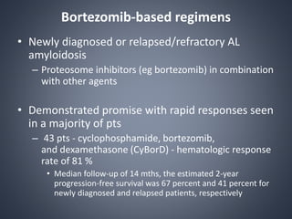 Bortezomib-based regimens
• Newly diagnosed or relapsed/refractory AL
amyloidosis
– Proteosome inhibitors (eg bortezomib) in combination
with other agents
• Demonstrated promise with rapid responses seen
in a majority of pts
– 43 pts - cyclophosphamide, bortezomib,
and dexamethasone (CyBorD) - hematologic response
rate of 81 %
• Median follow-up of 14 mths, the estimated 2-year
progression-free survival was 67 percent and 41 percent for
newly diagnosed and relapsed patients, respectively
 