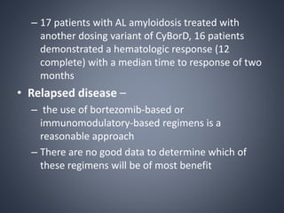 – 17 patients with AL amyloidosis treated with
another dosing variant of CyBorD, 16 patients
demonstrated a hematologic response (12
complete) with a median time to response of two
months
• Relapsed disease –
– the use of bortezomib-based or
immunomodulatory-based regimens is a
reasonable approach
– There are no good data to determine which of
these regimens will be of most benefit
 