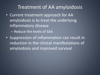 Treatment of AA amyloidosis
• Current treatment approach for AA
amyloidosis is to treat the underlying
inflammatory disease
– Reduce the levels of SAA
• Suppression of inflammation can result in
reduction in the clinical manifestations of
amyloidosis and improved survival
 