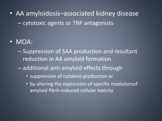 • AA amyloidosis–associated kidney disease
– cytotoxic agents or TNF antagonists
• MOA:
– Suppression of SAA production and resultant
reduction in AA amyloid formation
– additional anti-amyloid effects through
• suppression of cytokine production or
• by altering the expression of specific mediatorsof
amyloid fibril–induced cellular toxicity
 