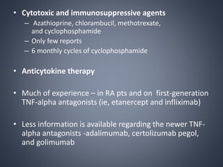 • Cytotoxic and immunosuppressive agents
– Azathioprine, chlorambucil, methotrexate,
and cyclophosphamide
– Only few reports
– 6 monthly cycles of cyclophosphamide
• Anticytokine therapy
• Much of experience – in RA pts and on first-generation
TNF-alpha antagonists (ie, etanercept and infliximab)
• Less information is available regarding the newer TNF-
alpha antagonists -adalimumab, certolizumab pegol,
and golimumab
 