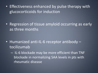 • Effectiveness enhanced by pulse therapy with
glucocorticoids for induction
• Regression of tissue amyloid occurring as early
as three months
• Humanized anti-IL-6 receptor antibody –
tocilizumab
– IL-6 blockade may be more efficient than TNF
blockade in normalizing SAA levels in pts with
rheumatic disease
 