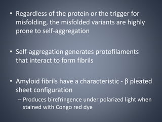 • Regardless of the protein or the trigger for
misfolding, the misfolded variants are highly
prone to self-aggregation
• Self-aggregation generates protofilaments
that interact to form fibrils
• Amyloid fibrils have a characteristic - β pleated
sheet configuration
– Produces birefringence under polarized light when
stained with Congo red dye
 
