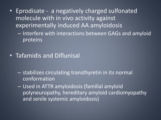 • Eprodisate - a negatively charged sulfonated
molecule with in vivo activity against
experimentally induced AA amyloidosis
– Interfere with interactions between GAGs and amyloid
proteins
• Tafamidis and Diflunisal
– stabilizes circulating transthyretin in its normal
conformation
– Used in ATTR amyloidosis (familial amyloid
polyneuropathy, hereditary amyloid cardiomyopathy
and senile systemic amyloidosis)
 