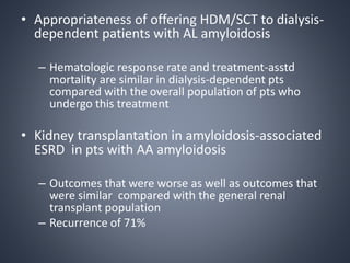 • Appropriateness of offering HDM/SCT to dialysis-
dependent patients with AL amyloidosis
– Hematologic response rate and treatment-asstd
mortality are similar in dialysis-dependent pts
compared with the overall population of pts who
undergo this treatment
• Kidney transplantation in amyloidosis-associated
ESRD in pts with AA amyloidosis
– Outcomes that were worse as well as outcomes that
were similar compared with the general renal
transplant population
– Recurrence of 71%
 