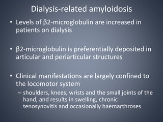 Dialysis-related amyloidosis
• Levels of β2-microglobulin are increased in
patients on dialysis
• β2-microglobulin is preferentially deposited in
articular and periarticular structures
• Clinical manifestations are largely confined to
the locomotor system
– shoulders, knees, wrists and the small joints of the
hand, and results in swelling, chronic
tenosynovitis and occasionally haemarthroses
 
