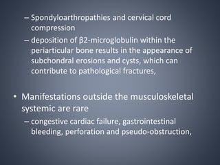 – Spondyloarthropathies and cervical cord
compression
– deposition of β2-microglobulin within the
periarticular bone results in the appearance of
subchondral erosions and cysts, which can
contribute to pathological fractures,
• Manifestations outside the musculoskeletal
systemic are rare
– congestive cardiac failure, gastrointestinal
bleeding, perforation and pseudo-obstruction,
 