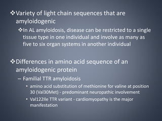 Variety of light chain sequences that are
amyloidogenic
In AL amyloidosis, disease can be restricted to a single
tissue type in one individual and involve as many as
five to six organ systems in another individual
Differences in amino acid sequence of an
amyloidogenic protein
– Familial TTR amyloidosis
• amino acid substitution of methionine for valine at position
30 (Val30Met) - predominant neuropathic involvement
• Val122Ile TTR variant - cardiomyopathy is the major
manifestation
 