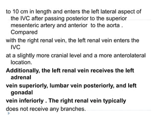 to 10 cm in length and enters the left lateral aspect of
the IVC after passing posterior to the superior
mesenteric artery and anterior to the aorta .
Compared
with the right renal vein, the left renal vein enters the
IVC
at a slightly more cranial level and a more anterolateral
location.
Additionally, the left renal vein receives the left
adrenal
vein superiorly, lumbar vein posteriorly, and left
gonadal
vein inferiorly . The right renal vein typically
does not receive any branches.
 