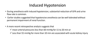 Induced Hypotension
• During anesthesia with induced hypotension, substantial reduction of GFR and urine
flow rate is common.
• Earlier studies suggested that hypotensive anesthesia can be well tolerated without
permanent impairment of renal function.
• A more recent retrospective analysis suggests that
 mean arterial pressures less than 60 mmHg for 11 to 20 min or
 Less than 55 mmHg for more than 10 min are associated with acute kidney injury
 