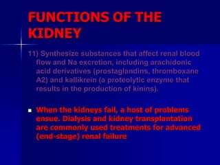 FUNCTIONS OF THE
KIDNEY
11) Synthesize substances that affect renal blood
flow and Na excretion, including arachidonic
acid derivatives (prostaglandins, thromboxane
A2) and kallikrein (a proteolytic enzyme that
results in the production of kinins).
 When the kidneys fail, a host of problems
ensue. Dialysis and kidney transplantation
are commonly used treatments for advanced
(end-stage) renal failure
 