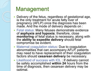 Management
 Delivery of the fetus, regardless of gestational age,
is the only treatment for acute fatty liver of
pregnancy (AFLP) once the diagnosis has been
made. And the mode of delivery depends on :
 Fetal status: Many fetuses demonstrate evidence
of asphyxia and hypoxia; therefore, close
monitoring of fetal status is necessary, along with
the ability to expedite delivery should fetal
compromise be evident.
 Maternal coagulation status: Due to coagulation
abnormalities that can accompany AFLP, patients
may need to have replacement of their coagulation
factors should cesarean delivery be necessary.
 Likelihood of success with IOL : If delivery cannot
be safely accomplished within 24 hours from the
time of diagnosis, then cesarean delivery may be
optimal.
 