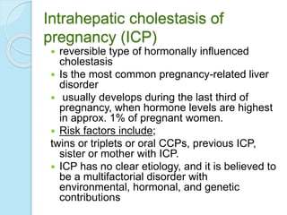 Intrahepatic cholestasis of
pregnancy (ICP)
 reversible type of hormonally influenced
cholestasis
 Is the most common pregnancy-related liver
disorder
 usually develops during the last third of
pregnancy, when hormone levels are highest
in approx. 1% of pregnant women.
 Risk factors include;
twins or triplets or oral CCPs, previous ICP,
sister or mother with ICP.
 ICP has no clear etiology, and it is believed to
be a multifactorial disorder with
environmental, hormonal, and genetic
contributions
 
