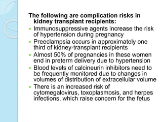 The following are complication risks in
kidney transplant recipients:
 Immunosuppressive agents increase the risk
of hypertension during pregnancy
 Preeclampsia occurs in approximately one
third of kidney-transplant recipients
 Almost 50% of pregnancies in these women
end in preterm delivery due to hypertension
 Blood levels of calcineurin inhibitors need to
be frequently monitored due to changes in
volumes of distribution of extracellular volume
 There is an increased risk of
cytomegalovirus, toxoplasmosis, and herpes
infections, which raise concern for the fetus
 