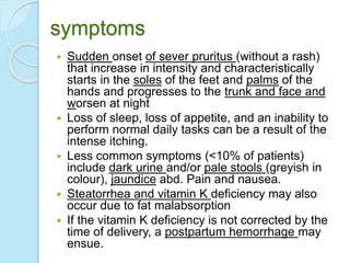 symptoms
 Sudden onset of sever pruritus (without a rash)
that increase in intensity and characteristically
starts in the soles of the feet and palms of the
hands and progresses to the trunk and face and
worsen at night
 Loss of sleep, loss of appetite, and an inability to
perform normal daily tasks can be a result of the
intense itching.
 Less common symptoms (<10% of patients)
include dark urine and/or pale stools (greyish in
colour), jaundice abd. Pain and nausea.
 Steatorrhea and vitamin K deficiency may also
occur due to fat malabsorption
 If the vitamin K deficiency is not corrected by the
time of delivery, a postpartum hemorrhage may
ensue.
 