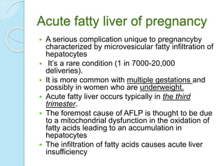 Acute fatty liver of pregnancy
 A serious complication unique to pregnancyby
characterized by microvesicular fatty infiltration of
hepatocytes
 It’s a rare condition (1 in 7000-20,000
deliveries).
 It is more common with multiple gestations and
possibly in women who are underweight.
 Acute fatty liver occurs typically in the third
trimester.
 The foremost cause of AFLP is thought to be due
to a mitochondrial dysfunction in the oxidation of
fatty acids leading to an accumulation in
hepatocytes
 The infiltration of fatty acids causes acute liver
insufficiency
 