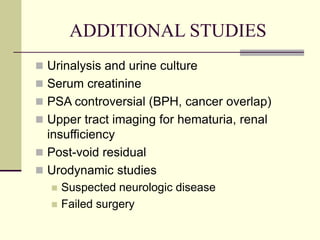 ADDITIONAL STUDIES
 Urinalysis and urine culture
 Serum creatinine
 PSA controversial (BPH, cancer overlap)
 Upper tract imaging for hematuria, renal
insufficiency
 Post-void residual
 Urodynamic studies
 Suspected neurologic disease
 Failed surgery
 