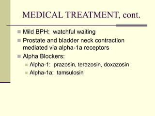 MEDICAL TREATMENT, cont.
 Mild BPH: watchful waiting
 Prostate and bladder neck contraction
mediated via alpha-1a receptors
 Alpha Blockers:
 Alpha-1: prazosin, terazosin, doxazosin
 Alpha-1a: tamsulosin
 