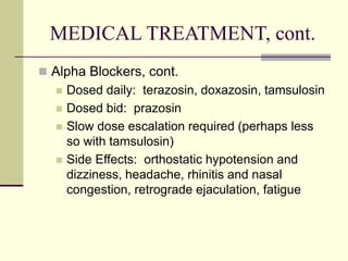 MEDICAL TREATMENT, cont.
 Alpha Blockers, cont.
 Dosed daily: terazosin, doxazosin, tamsulosin
 Dosed bid: prazosin
 Slow dose escalation required (perhaps less
so with tamsulosin)
 Side Effects: orthostatic hypotension and
dizziness, headache, rhinitis and nasal
congestion, retrograde ejaculation, fatigue
 