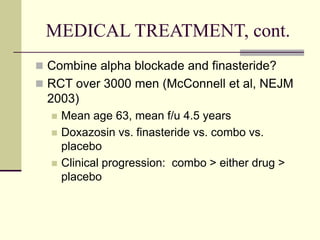 MEDICAL TREATMENT, cont.
 Combine alpha blockade and finasteride?
 RCT over 3000 men (McConnell et al, NEJM
2003)
 Mean age 63, mean f/u 4.5 years
 Doxazosin vs. finasteride vs. combo vs.
placebo
 Clinical progression: combo > either drug >
placebo
 