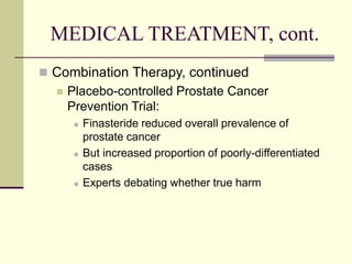 MEDICAL TREATMENT, cont.
 Combination Therapy, continued
 Placebo-controlled Prostate Cancer
Prevention Trial:
 Finasteride reduced overall prevalence of
prostate cancer
 But increased proportion of poorly-differentiated
cases
 Experts debating whether true harm
 