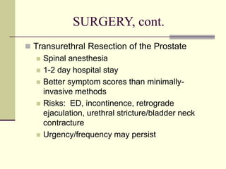SURGERY, cont.
 Transurethral Resection of the Prostate
 Spinal anesthesia
 1-2 day hospital stay
 Better symptom scores than minimally-
invasive methods
 Risks: ED, incontinence, retrograde
ejaculation, urethral stricture/bladder neck
contracture
 Urgency/frequency may persist
 