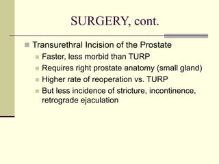 SURGERY, cont.
 Transurethral Incision of the Prostate
 Faster, less morbid than TURP
 Requires right prostate anatomy (small gland)
 Higher rate of reoperation vs. TURP
 But less incidence of stricture, incontinence,
retrograde ejaculation
 
