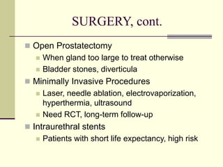 SURGERY, cont.
 Open Prostatectomy
 When gland too large to treat otherwise
 Bladder stones, diverticula
 Minimally Invasive Procedures
 Laser, needle ablation, electrovaporization,
hyperthermia, ultrasound
 Need RCT, long-term follow-up
 Intraurethral stents
 Patients with short life expectancy, high risk
 