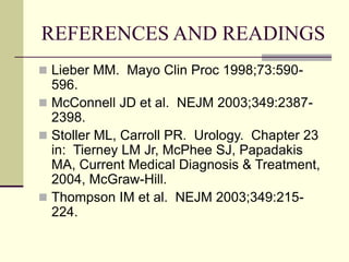 REFERENCES AND READINGS
 Lieber MM. Mayo Clin Proc 1998;73:590-
596.
 McConnell JD et al. NEJM 2003;349:2387-
2398.
 Stoller ML, Carroll PR. Urology. Chapter 23
in: Tierney LM Jr, McPhee SJ, Papadakis
MA, Current Medical Diagnosis & Treatment,
2004, McGraw-Hill.
 Thompson IM et al. NEJM 2003;349:215-
224.
 