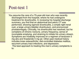 Post-test 1
You assume the care of a 75-year-old man who was recently
discharged from the hospital, where he had undergone
treatment for diverticulitis. In reviewing his hospital discharge
summary, you find that an abdominal and pelvic CT was
performed, showing sigmoid diverticulitis, a simple right renal
cyst, a large urinary bladder diverticulum, and pronounced
prostatomegaly. Clinically, his diverticulitis has resolved, but he
complains of chronic nocturia, urinary frequency, sense of
incomplete emptying, and straining to initiate his urinary stream.
Symptoms are modestly improved on a regimen of terazosin 5
mg qhs and finasteride 5 mg qd. Other past medical history
includes knee osteoarthritis, diet-controlled diabetes mellitus,
recurrent urinary tract infections, and depression.
The best approach to treating this man’s urinary complaints is
to:
 