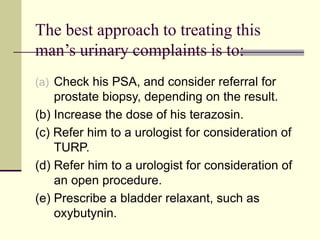 The best approach to treating this
man’s urinary complaints is to:
(a) Check his PSA, and consider referral for
prostate biopsy, depending on the result.
(b) Increase the dose of his terazosin.
(c) Refer him to a urologist for consideration of
TURP.
(d) Refer him to a urologist for consideration of
an open procedure.
(e) Prescribe a bladder relaxant, such as
oxybutynin.
 