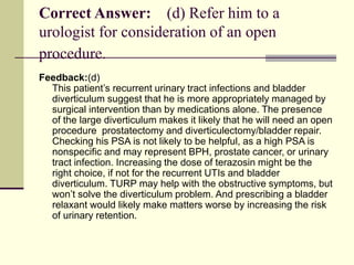 Correct Answer: (d) Refer him to a
urologist for consideration of an open
procedure.
Feedback:(d)
This patient’s recurrent urinary tract infections and bladder
diverticulum suggest that he is more appropriately managed by
surgical intervention than by medications alone. The presence
of the large diverticulum makes it likely that he will need an open
procedure prostatectomy and diverticulectomy/bladder repair.
Checking his PSA is not likely to be helpful, as a high PSA is
nonspecific and may represent BPH, prostate cancer, or urinary
tract infection. Increasing the dose of terazosin might be the
right choice, if not for the recurrent UTIs and bladder
diverticulum. TURP may help with the obstructive symptoms, but
won’t solve the diverticulum problem. And prescribing a bladder
relaxant would likely make matters worse by increasing the risk
of urinary retention.
 