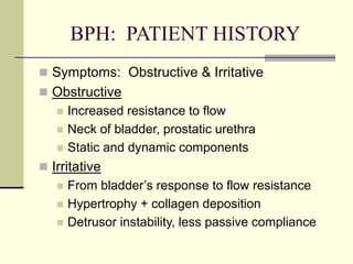 BPH: PATIENT HISTORY
 Symptoms: Obstructive & Irritative
 Obstructive
 Increased resistance to flow
 Neck of bladder, prostatic urethra
 Static and dynamic components
 Irritative
 From bladder’s response to flow resistance
 Hypertrophy + collagen deposition
 Detrusor instability, less passive compliance
 