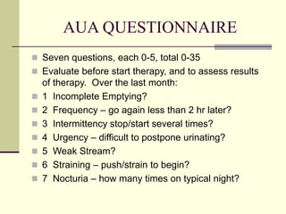 AUA QUESTIONNAIRE
 Seven questions, each 0-5, total 0-35
 Evaluate before start therapy, and to assess results
of therapy. Over the last month:
 1 Incomplete Emptying?
 2 Frequency – go again less than 2 hr later?
 3 Intermittency stop/start several times?
 4 Urgency – difficult to postpone urinating?
 5 Weak Stream?
 6 Straining – push/strain to begin?
 7 Nocturia – how many times on typical night?
 