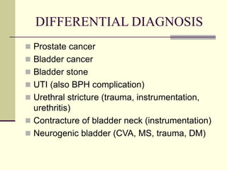 DIFFERENTIAL DIAGNOSIS
 Prostate cancer
 Bladder cancer
 Bladder stone
 UTI (also BPH complication)
 Urethral stricture (trauma, instrumentation,
urethritis)
 Contracture of bladder neck (instrumentation)
 Neurogenic bladder (CVA, MS, trauma, DM)
 