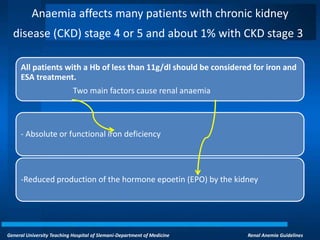 General University Teaching Hospital of Slemani-Department of Medicine Renal Anemia Guidelines
Anaemia affects many patients with chronic kidney
disease (CKD) stage 4 or 5 and about 1% with CKD stage 3
All patients with a Hb of less than 11g/dl should be considered for iron and
ESA treatment.
Two main factors cause renal anaemia
- Absolute or functional iron deficiency
-Reduced production of the hormone epoetin (EPO) by the kidney
 