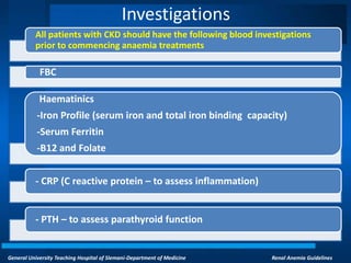 General University Teaching Hospital of Slemani-Department of Medicine Renal Anemia Guidelines
Investigations
All patients with CKD should have the following blood investigations
prior to commencing anaemia treatments
FBC
Haematinics
-Iron Profile (serum iron and total iron binding capacity)
-Serum Ferritin
-B12 and Folate
- CRP (C reactive protein – to assess inflammation)
- PTH – to assess parathyroid function
 