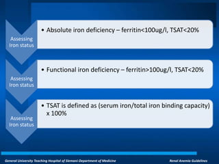 General University Teaching Hospital of Slemani-Department of Medicine Renal Anemia Guidelines
Assessing
Iron status
• Absolute iron deficiency – ferritin<100ug/l, TSAT<20%
Assessing
Iron status
• Functional iron deficiency – ferritin>100ug/l, TSAT<20%
Assessing
Iron status
• TSAT is defined as (serum iron/total iron binding capacity)
x 100%
 