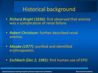 General University Teaching Hospital of Slemani-Department of Medicine Renal Anemia Guidelines
Historical background
• Richard Bright (1836): first observed that anemia
was a complication of renal failure.
• Robert Christison: further described renal
anemia.
• Miyake (1977): purified and identified
erythropoietin.
• Eschbach (Dec 2, 1985): first human use of EPO
 
