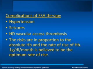 General University Teaching Hospital of Slemani-Department of Medicine Renal Anemia Guidelines
Complications of ESA therapy
• Hypertension
• Seizures
• HD vascular access thrombosis
• The risks are in proportion to the
absolute Hb and the rate of rise of Hb.
1g/dl/month is believed to be the
optimum rate of rise.
 